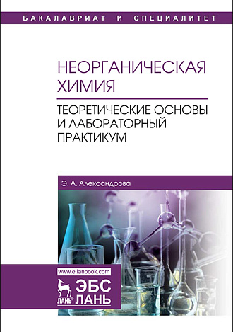 Неорганическая химия. Теоретические основы и лабораторный практикум, Александрова Э.А., Издательство Лань.