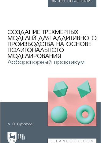 Создание трехмерных моделей для аддитивного производства на основе полигонального моделирования. Лабораторный практикум, Суворов А. П., Издательство Лань.