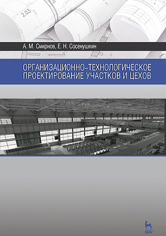 Организационно-технологическое проектирование участков и цехов, Смирнов А.М., Сосенушкин Е.Н., Издательство Лань.