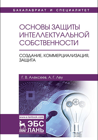 Основы защиты интеллектуальной собственности. Создание, коммерциализация, защита, Алексеев Г.В., Леу А.Г., Издательство Лань.