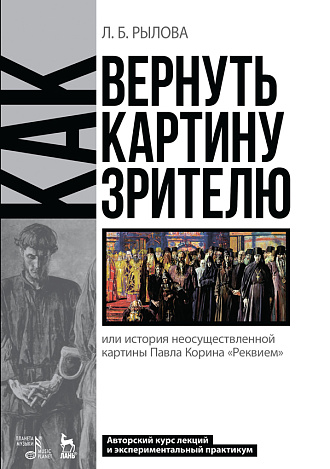 Как вернуть картину зрителю, или История неосуществленной картины Павла Корина «Реквием». Авторский курс лекций и экспериментальный практикум., Рылова Л.Б., Издательство Лань.